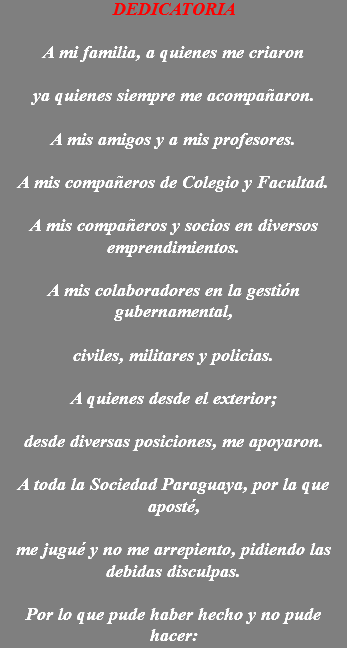 DEDICATORIA A mi familia, a quienes me criaron ya quienes siempre me acompañaron. A mis amigos y a mis profesores. A mis compañeros de Colegio y Facultad. A mis compañeros y socios en diversos emprendimientos. A mis colaboradores en la gestión gubernamental, civiles, militares y policias. A quienes desde el exterior; desde diversas posiciones, me apoyaron. A toda la Sociedad Paraguaya, por la que aposté, me jugué y no me arrepiento, pidiendo las debidas disculpas. Por lo que pude haber hecho y no pude hacer: