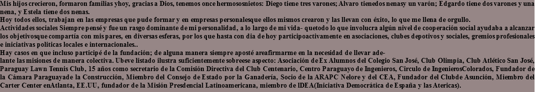 Mis hijos crecieron, formaron familias yhoy, gracias a Dios, tenemos once hermososnietos: Diego tiene tres varones; Alvaro tienedos nenasy un varón; Edgardo tiene dos varones y una nena, y Estela tiene dos nenas.
Hoy todos ellos, trabajan en las empresas que pude formar y en empresas personalesque ellos mismos crearon y las llevan con éxito, lo que me llena de orgullo.
Actividades sociales Siempre pensé y fue un rasgo dominante de mi personalidad, a lo largo de mi vida- quetodo lo que involucra algún nivel de cooperación social ayudaba a alcanzar los objetivosque compartía con mis pares, en diversas esferas, por los que hasta con dia de hoy participoactivamente en asociaciones, clubes depotivos y sociales, gremios profesionales e iniciativas politicas locales e internacionales..
Hay casos en que incluso participé de la fundación; de alguna manera siempre aposté areafirmarme en la necesidad de llevar ade-
lante las misiones de manera colectiva. Ubeve listado ilustra suficientemente sobreese aspecto: Asociación de Ex Alumnos del Colegio San José, Club Olimpia, Club Atlético San José, Paraguay Lawn Tennis Club, 15 años como secretario de la Comisión Directiva del Club Centenario, Centro Paraguayo de Ingenieros, Circulo de IngenierosColorados, Fundador de la Cámara Paraguayade la Construcción, Miembro del Consejo de Estado por la Ganadería, Socio de la ARAPC Nelore y del CEA, Fundador del Clubde Asunción, Miembro del Carter Center enAtlanta, EE.UU, fundador de la Misión Presdencial Latinoamericana, miembro de lDEA(Iniciativa Democrática de España y las Atericas).